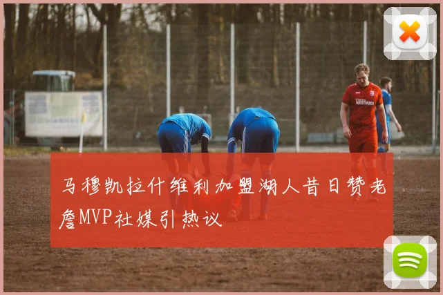 马穆凯拉什维利加盟湖人昔日赞老詹MVP社媒引热议