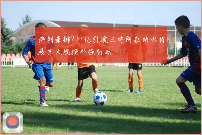 热刺豪掷237亿引援三将阿森纳也将展开大规模补强行动
