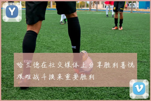 哈兰德在社交媒体上分享胜利喜悦艰难战斗换来重要胜利
