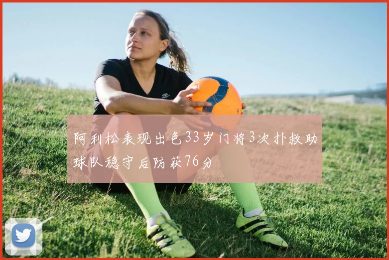 阿利松表现出色33岁门将3次扑救助球队稳守后防获76分
