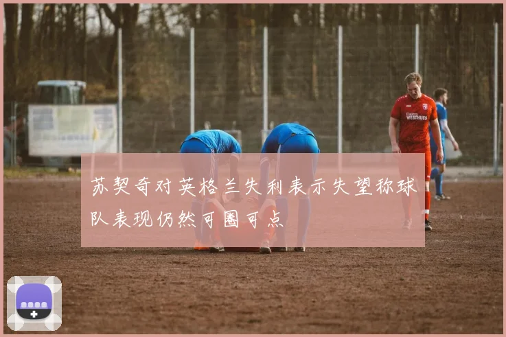 苏契奇对英格兰失利表示失望称球队表现仍然可圈可点