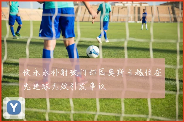 侯永永补射破门却因奥斯卡越位在先进球无效引发争议