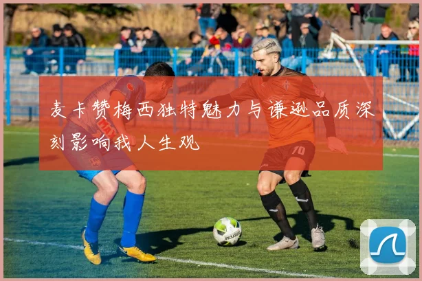 麦卡赞梅西独特魅力与谦逊品质深刻影响我人生观