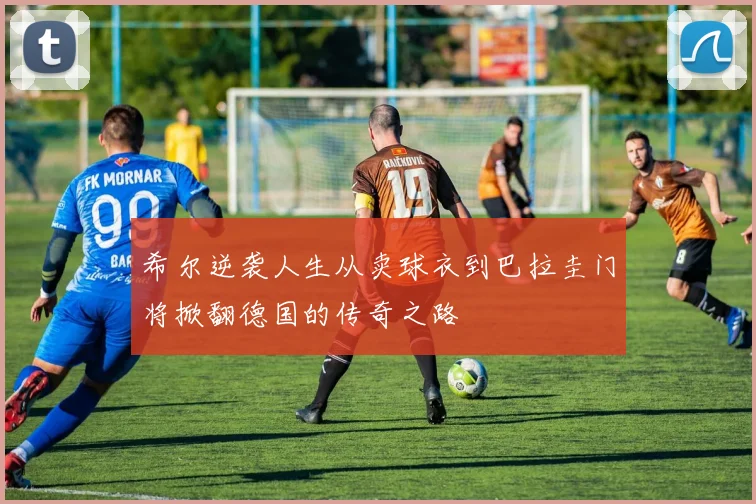 希尔逆袭人生从卖球衣到巴拉圭门将掀翻德国的传奇之路