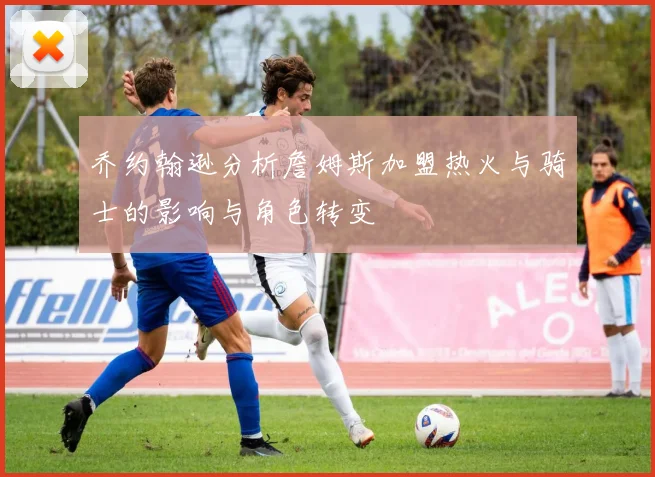 乔约翰逊分析詹姆斯加盟热火与骑士的影响与角色转变