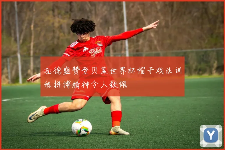 孔德盛赞登贝莱世界杯帽子戏法训练拼搏精神令人钦佩