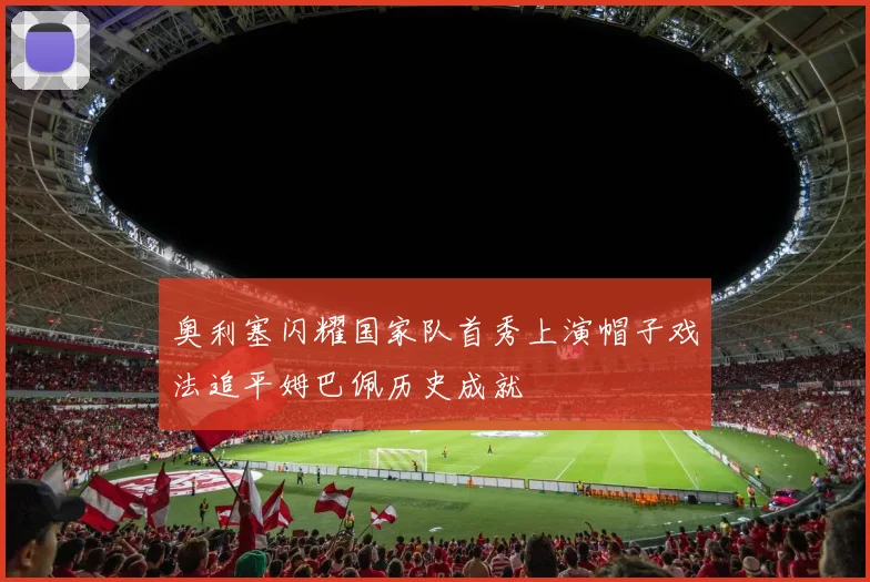 奥利塞闪耀国家队首秀上演帽子戏法追平姆巴佩历史成就