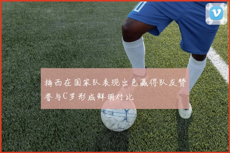 梅西在国家队表现出色赢得队友赞誉与C罗形成鲜明对比