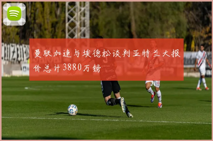 曼联加速与埃德松谈判亚特兰大报价总计3880万镑