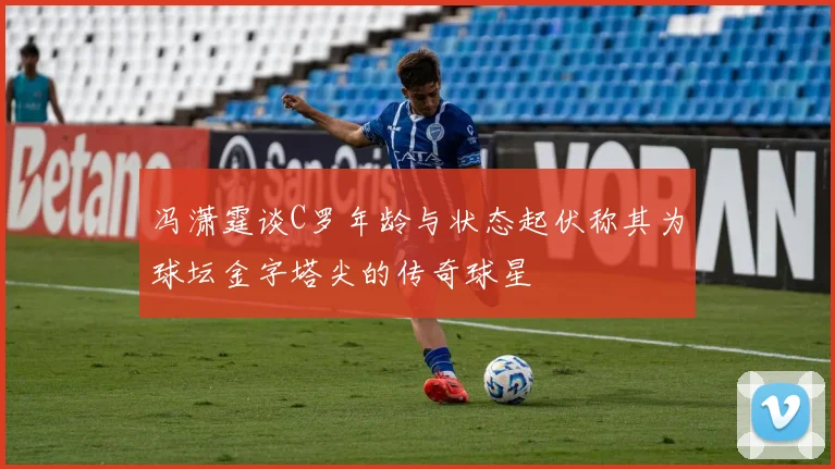 冯潇霆谈C罗年龄与状态起伏称其为球坛金字塔尖的传奇球星