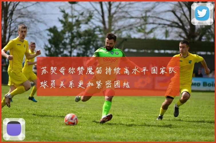 苏契奇称赞魔笛持续高水平国家队球员关系更加紧密团结